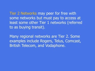 Tier 2 Networks may peer for free with
some networks but must pay to access at
least some other Tier 1 networks (referred
to as buying transit).
Many regional networks are Tier 2. Some
examples include Rogers, Telus, Comcast,
British Telecom, and Vodaphone.
 
