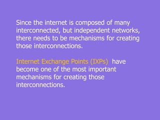 Since the internet is composed of many
interconnected, but independent networks,
there needs to be mechanisms for creating
those interconnections.
Internet Exchange Points (IXPs) have
become one of the most important
mechanisms for creating those
interconnections.
 