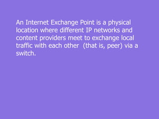 An Internet Exchange Point is a physical
location where different IP networks and
content providers meet to exchange local
traffic with each other (that is, peer) via a
switch.
 