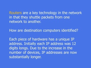 Routers are a key technology in the network
in that they shuttle packets from one
network to another.
How are destination computers identified?
Each piece of hardware has a unique IP
address. Initially each IP address was 12
digits longs. Due to the increase in the
number of devices, IP addresses are now
substantially longer.
 