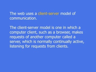 The web uses a client-server model of
communication.
The client-server model is one in which a
computer client, such as a browser, makes
requests of another computer called a
server, which is normally continually active,
listening for requests from clients.
 