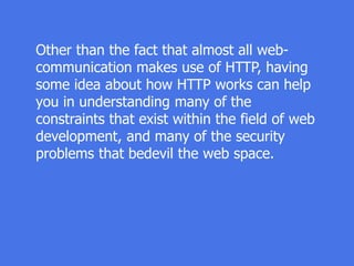 Other than the fact that almost all web-
communication makes use of HTTP, having
some idea about how HTTP works can help
you in understanding many of the
constraints that exist within the field of web
development, and many of the security
problems that bedevil the web space.
 