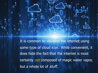 It is common to visualize the internet using
some type of cloud icon. While convenient, it
does hide the fact that the internet is most
certainly not composed of magic water vapor,
but a whole lot of stuff.
 