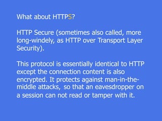 What about HTTPS?
HTTP Secure (sometimes also called, more
long-windely, as HTTP over Transport Layer
Security).
This protocol is essentially identical to HTTP
except the connection content is also
encrypted. It protects against man-in-the-
middle attacks, so that an eavesdropper on
a session can not read or tamper with it.
 