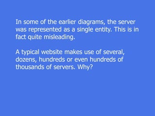 In some of the earlier diagrams, the server
was represented as a single entity. This is in
fact quite misleading.
A typical website makes use of several,
dozens, hundreds or even hundreds of
thousands of servers. Why?
 