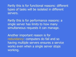 Partly this is for functional reasons: different
types of tasks will be isolated in different
servers.
Partly this is for performance reasons: a
single server has limits to how many
simultaneous requests it can manage.
Another important reason is for
redundancy: computers do fail and so
having multiple servers ensures a service
works even when a single server stops
working.
 