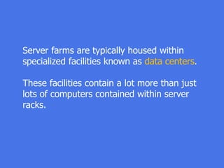 Server farms are typically housed within
specialized facilities known as data centers.
These facilities contain a lot more than just
lots of computers contained within server
racks.
 