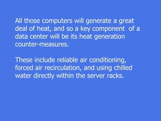 All those computers will generate a great
deal of heat, and so a key component of a
data center will be its heat generation
counter-measures.
These include reliable air conditioning,
forced air recirculation, and using chilled
water directly within the server racks.
 