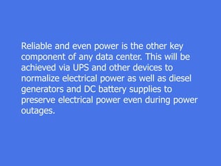 Reliable and even power is the other key
component of any data center. This will be
achieved via UPS and other devices to
normalize electrical power as well as diesel
generators and DC battery supplies to
preserve electrical power even during power
outages.
 