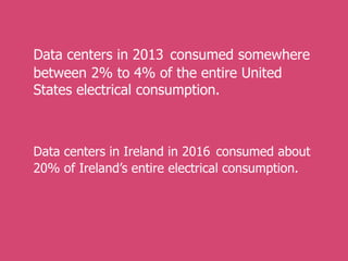 Data centers in 2013 consumed somewhere
between 2% to 4% of the entire United
States electrical consumption.
Data centers in Ireland in 2016 consumed about
20% of Ireland’s entire electrical consumption.
 