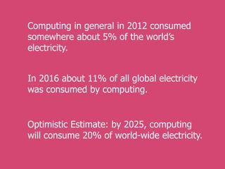 Computing in general in 2012 consumed
somewhere about 5% of the world’s
electricity.
Optimistic Estimate: by 2025, computing
will consume 20% of world-wide electricity.
In 2016 about 11% of all global electricity
was consumed by computing.
 