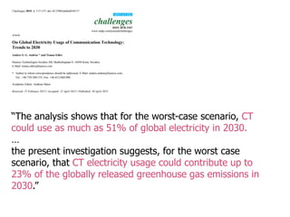 “The analysis shows that for the worst-case scenario, CT
could use as much as 51% of global electricity in 2030.
…
the present investigation suggests, for the worst case
scenario, that CT electricity usage could contribute up to
23% of the globally released greenhouse gas emissions in
2030.”
 