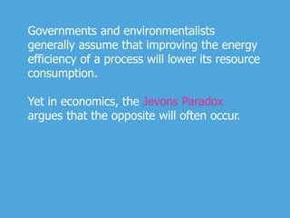 Governments and environmentalists
generally assume that improving the energy
efficiency of a process will lower its resource
consumption.
Yet in economics, the Jevons Paradox
argues that the opposite will often occur.
 