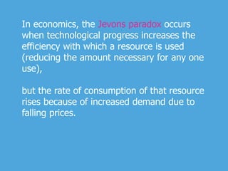 In economics, the Jevons paradox occurs
when technological progress increases the
efficiency with which a resource is used
(reducing the amount necessary for any one
use),
but the rate of consumption of that resource
rises because of increased demand due to
falling prices.
 