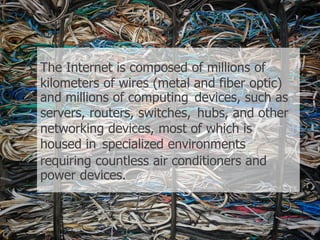 The Internet is composed of millions of
kilometers of wires (metal and fiber optic)
and millions of computing devices, such as
servers, routers, switches, hubs, and other
networking devices, most of which is
housed in specialized environments
requiring countless air conditioners and
power devices.
 