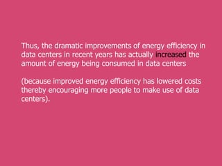 Thus, the dramatic improvements of energy efficiency in
data centers in recent years has actually increased the
amount of energy being consumed in data centers
(because improved energy efficiency has lowered costs
thereby encouraging more people to make use of data
centers).
 