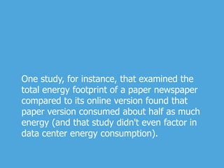 One study, for instance, that examined the
total energy footprint of a paper newspaper
compared to its online version found that
paper version consumed about half as much
energy (and that study didn't even factor in
data center energy consumption).
 