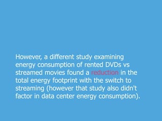 However, a different study examining
energy consumption of rented DVDs vs
streamed movies found a reduction in the
total energy footprint with the switch to
streaming (however that study also didn't
factor in data center energy consumption).
 