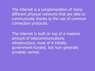 The internet is a conglomeration of many
different physical networks that are able to
communicate thanks to the use of common
connection protocols.
The internet is built on top of a massive
amount of telecommunications
infrastructure, most of it initially
government-funded, but now generally
privately owned.
 