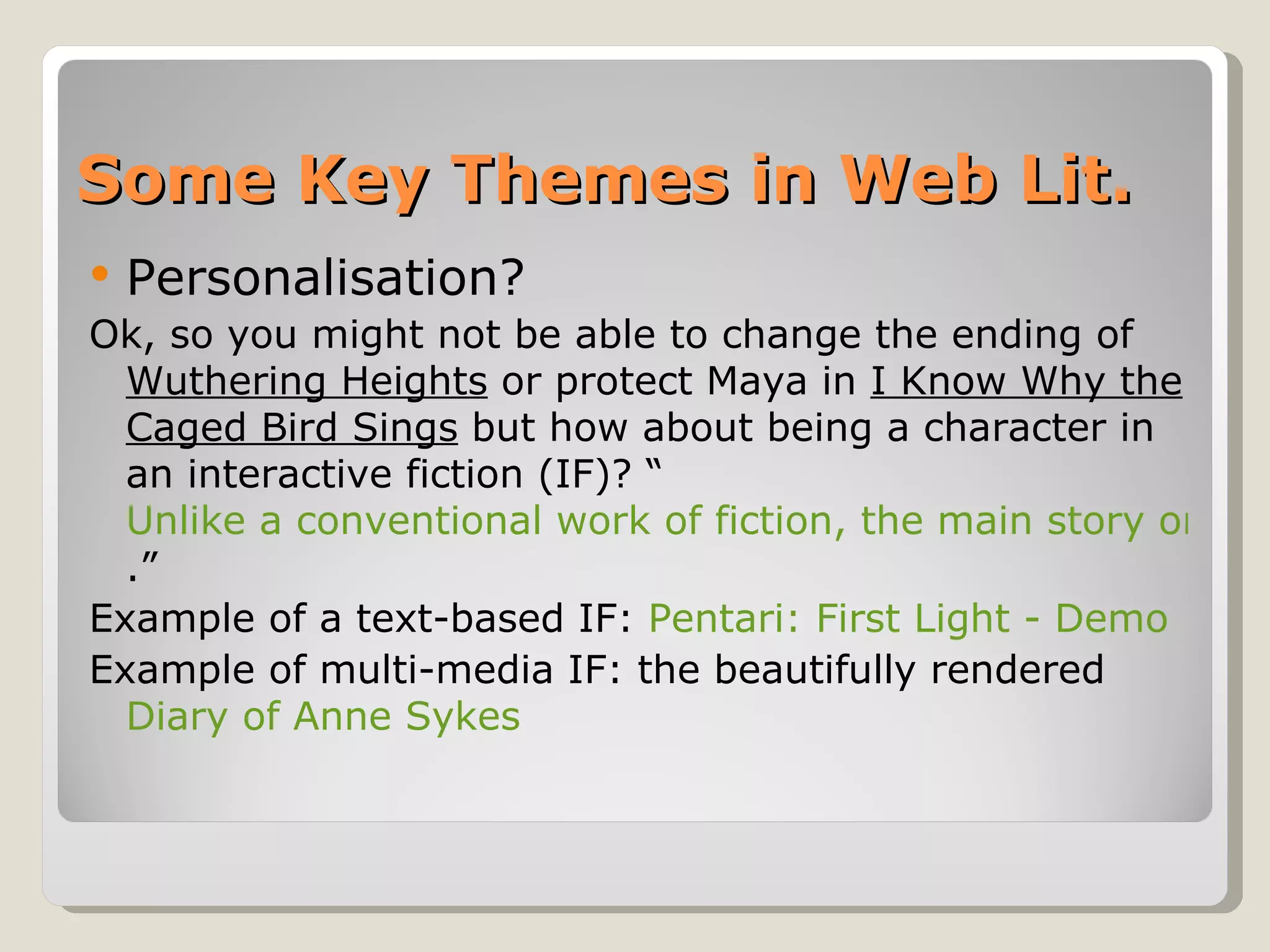 Some Key Themes in Web Lit. Personalisation? Ok, so you might not be able to change the ending of  Wuthering Heights  or protect Maya in  I Know Why the Caged Bird Sings  but how about being a character in an interactive fiction (IF)? “ Unlike a conventional work of fiction, the main story only unfolds in relation to what you, as the main character, decides .”  Example of a text-based IF:  Pentari: First Light - Demo   Example of multi-media IF: the beautifully rendered  Diary of Anne Sykes 