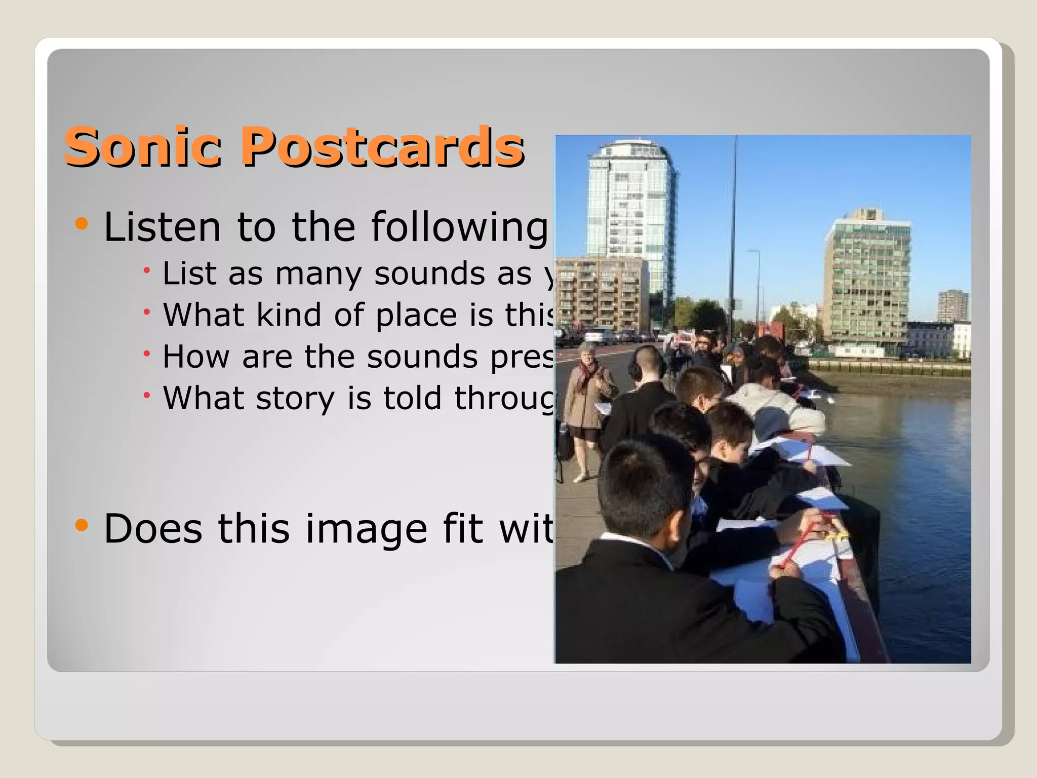 Sonic Postcards Listen to the following audio:  List as many sounds as you can What kind of place is this? How are the sounds presented? What story is told through the sound? Does this image fit with the sound story? 