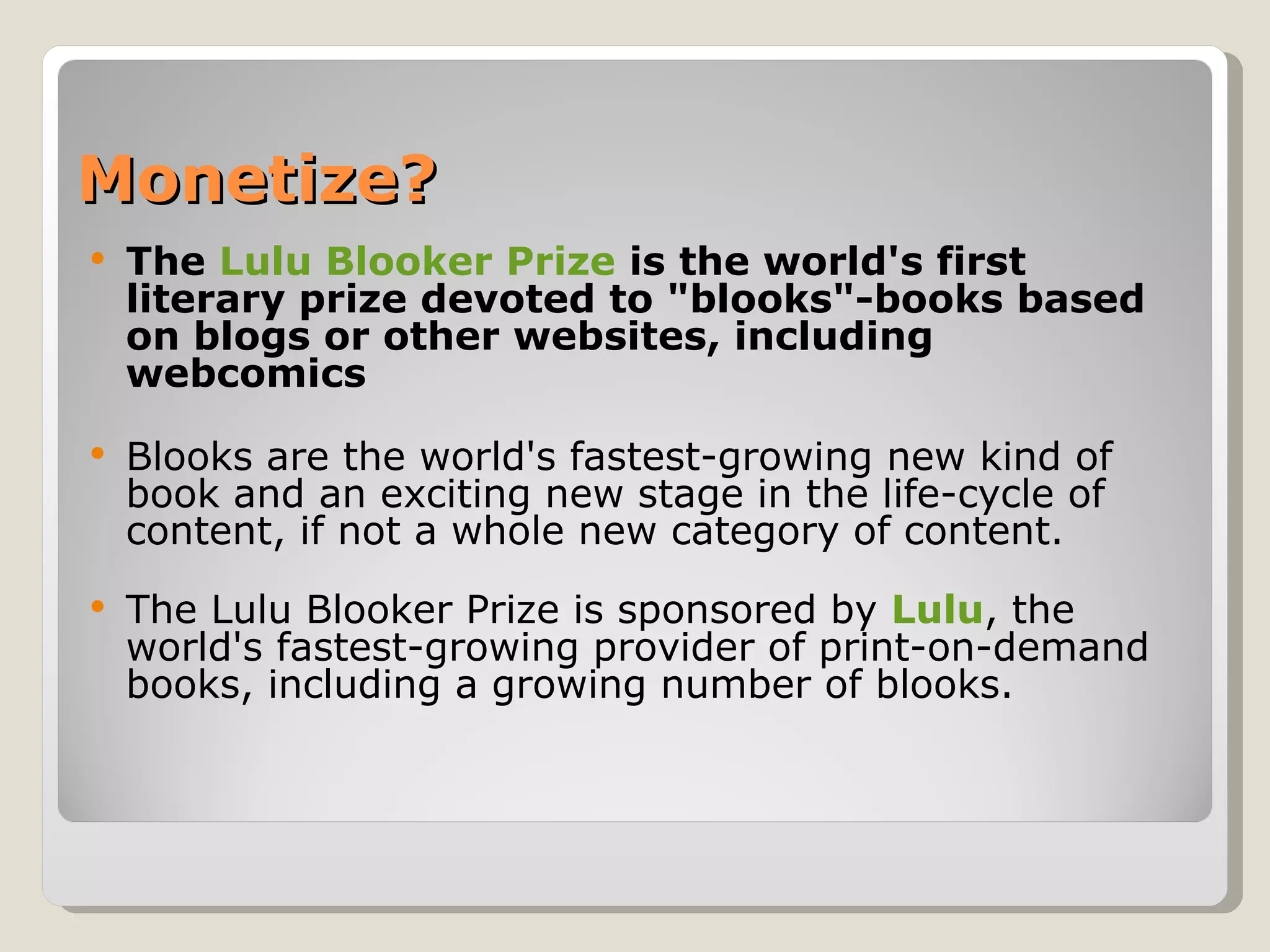 Monetize? The  Lulu Blooker Prize  is the world's first literary prize devoted to "blooks"-books based on blogs or other websites, including webcomics Blooks are the world's fastest-growing new kind of book and an exciting new stage in the life-cycle of content, if not a whole new category of content. The Lulu Blooker Prize is sponsored by  Lulu , the world's fastest-growing provider of print-on-demand books, including a growing number of blooks.  