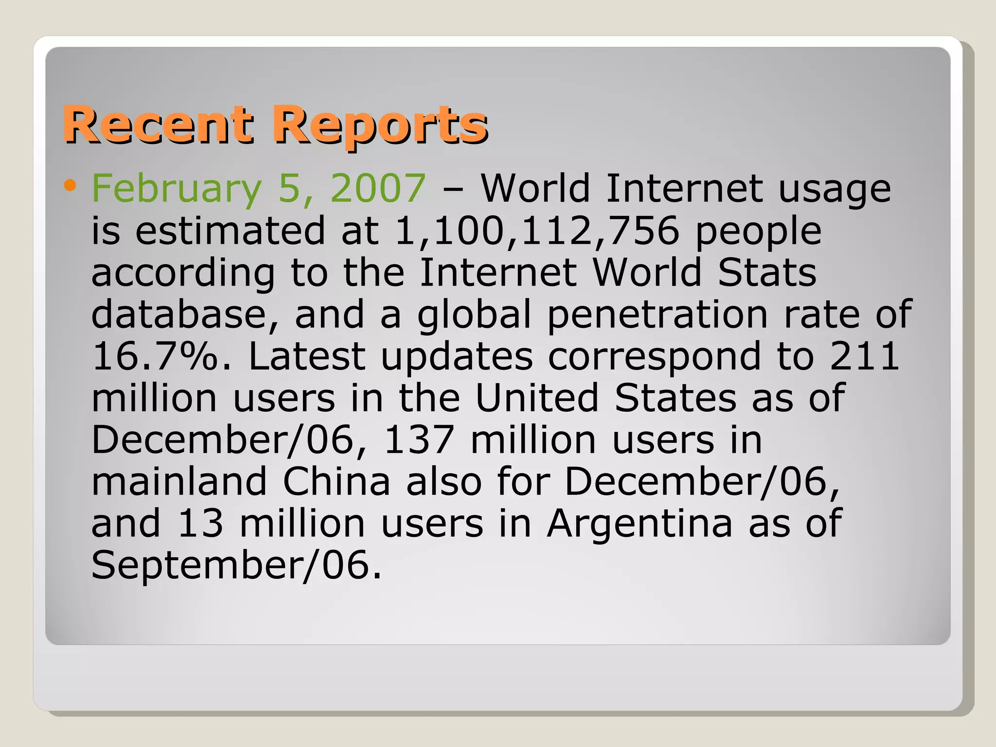 Recent Reports February 5, 2007  – World Internet usage is estimated at 1,100,112,756 people according to the Internet World Stats database, and a global penetration rate of 16.7%. Latest updates correspond to 211 million users in the United States as of December/06, 137 million users in mainland China also for December/06, and 13 million users in Argentina as of September/06.  