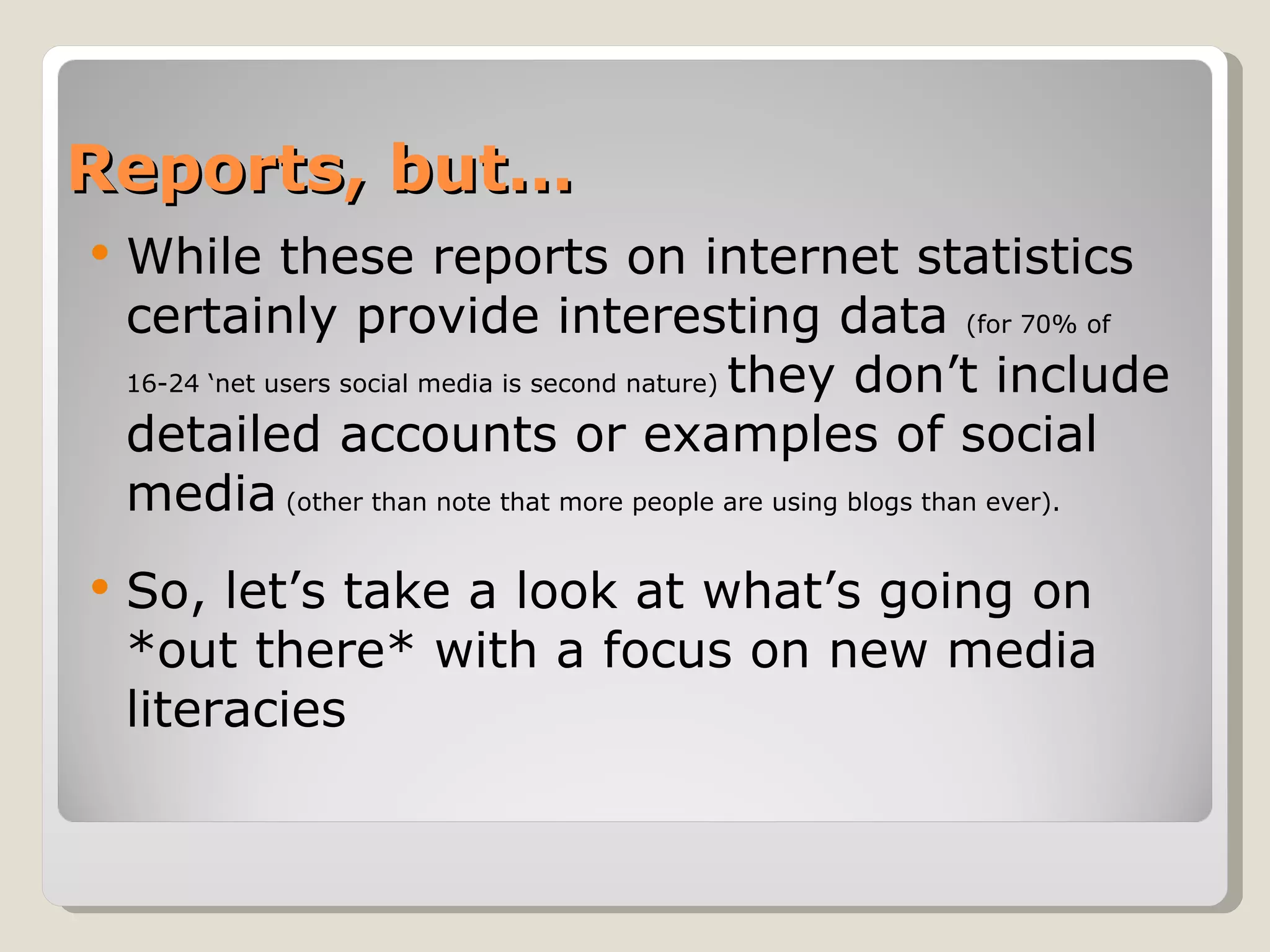 Reports, but… While these reports on internet statistics certainly provide interesting data  (for 70% of 16-24 ‘net users social media is second nature)  they don’t include detailed accounts or examples of social media  (other than note that more people are using blogs than ever). So, let’s take a look at what’s going on *out there* with a focus on new media literacies 