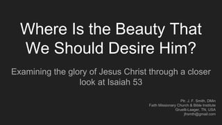 Where Is the Beauty That
We Should Desire Him?
Examining the glory of Jesus Christ through a closer
look at Isaiah 53
Ptr. J. F. Smith, DMin
Faith Missionary Church & Bible Institute
Gruetli-Laager, TN, USA
jfrsmth@gmail.com
 