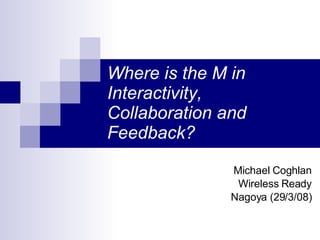 Where is the M in Interactivity, Collaboration and Feedback? Michael Coghlan Wireless Ready Nagoya (29/3/08) 