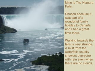 Mine is The Niagara Falls.  Chosen because it was part of a wonderful family holiday to Canada and I had a great time there. Walking towards the falls is very strange. A mist from the waterfalls usually showers everyone with rain even when there are no clouds.  