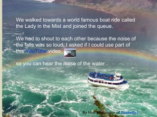 We walked towards a world famous boat ride called the Lady in the Mist and joined the queue. We had to shout to each other because the noise of the falls was so loud. I asked if I could use part of this  YouTube  video    so you can hear the noise of the water . By kind permission of  Duskette1 