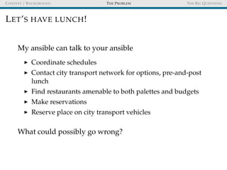 CONTEXT / BACKGROUND THE PROBLEM THE BIG QUESTIONS
LET’S HAVE LUNCH!
My ansible can talk to your ansible
Coordinate schedules
Contact city transport network for options, pre-and-post
lunch
Find restaurants amenable to both palettes and budgets
Make reservations
Reserve place on city transport vehicles
What could possibly go wrong?
 