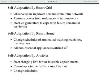 CONTEXT / BACKGROUND THE PROBLEM THE BIG QUESTIONS
Self-Adaptation By Smart Grid
Observe spike in power demand from tram-network
Re-route power from residences to tram-network
Start-up generators to cope with future demand in
residences
Self-Adaptation By Smart Home
Change schedules of automated washing machines,
dishwashers
All non-essential appliances switched off
Self-Adaptation By Ansibles
Start charging EVs for un-missable appointments
Cancel appointments that cannot be met
Change schedules
 