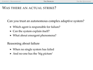 CONTEXT / BACKGROUND THE PROBLEM THE BIG QUESTIONS
WAS THERE AN ACTUAL STRIKE?
Can you trust an autonomous complex adaptive system?
Which agent is responsible for failure?
Can the system explain itself?
What about emergent phenomena?
Reasoning about failure
When no single system has failed
And no-one has the ‘big picture’
 