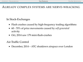 CONTEXT / BACKGROUND THE PROBLEM THE BIG QUESTIONS
ALREADY COMPLEX SYSTEMS ARE NERVE-WRACKING
In Stock-Exchanges
Flash crashes caused by high-frequency trading algorithms
60 - 70% of price movements caused by self-generated
activity
Oct, 2014 saw 179 mini-ﬂash-crashes
Air-Trafﬁc Control
December, 2014 – ATC shutdown airspace over London
 
