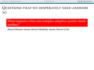 CONTEXT / BACKGROUND THE PROBLEM THE BIG QUESTIONS
QUESTIONS THAT WE DESPERATELY NEED ANSWERS
TO
What happens when one complex adaptive system meets
another?
Smart Homes meets Smart Mobility meets Smart Grid
 