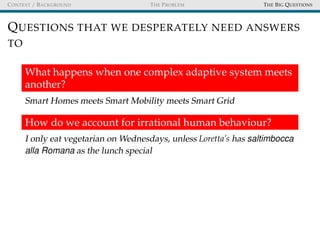CONTEXT / BACKGROUND THE PROBLEM THE BIG QUESTIONS
QUESTIONS THAT WE DESPERATELY NEED ANSWERS
TO
What happens when one complex adaptive system meets
another?
Smart Homes meets Smart Mobility meets Smart Grid
How do we account for irrational human behaviour?
I only eat vegetarian on Wednesdays, unless Loretta’s has saltimbocca
alla Romana as the lunch special
 