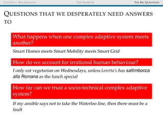 CONTEXT / BACKGROUND THE PROBLEM THE BIG QUESTIONS
QUESTIONS THAT WE DESPERATELY NEED ANSWERS
TO
What happens when one complex adaptive system meets
another?
Smart Homes meets Smart Mobility meets Smart Grid
How do we account for irrational human behaviour?
I only eat vegetarian on Wednesdays, unless Loretta’s has saltimbocca
alla Romana as the lunch special
How far can we trust a socio-technical complex adaptive
system?
If my ansible says not to take the Waterloo line, then there must be a
fault
 