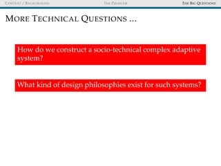 CONTEXT / BACKGROUND THE PROBLEM THE BIG QUESTIONS
MORE TECHNICAL QUESTIONS ...
How do we construct a socio-technical complex adaptive
system?
What kind of design philosophies exist for such systems?
 