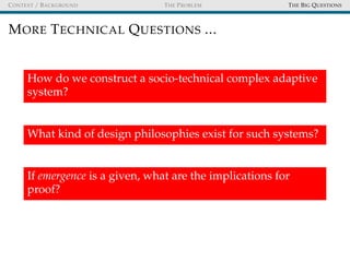 CONTEXT / BACKGROUND THE PROBLEM THE BIG QUESTIONS
MORE TECHNICAL QUESTIONS ...
How do we construct a socio-technical complex adaptive
system?
What kind of design philosophies exist for such systems?
If emergence is a given, what are the implications for
proof?
 