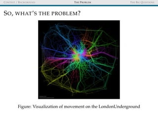 CONTEXT / BACKGROUND THE PROBLEM THE BIG QUESTIONS
SO, WHAT’S THE PROBLEM?
Figure: Visualization of movement on the LondonUnderground
 