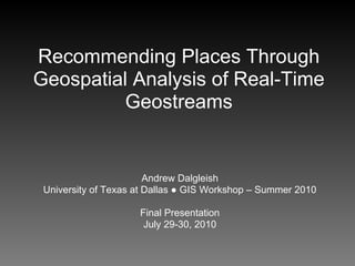 Recommending Places Through
Geospatial Analysis of Real-Time
          Geostreams


                        Andrew Dalgleish
 University of Texas at Dallas ● GIS Workshop – Summer 2010

                     Final Presentation
                      July 29-30, 2010
 