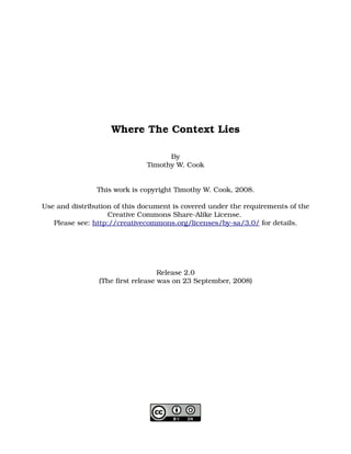Where The Context Lies

                                    By
                              Timothy W. Cook


                This work is copyright Timothy W. Cook, 2008.

Use and distribution of this document is covered under the requirements of the 
                    Creative Commons Share­Alike License. 
   Please see: http://creativecommons.org/licenses/by­sa/3.0/ for details.




                                   Release 2.0
                (The first release was on 23 September, 2008)
 