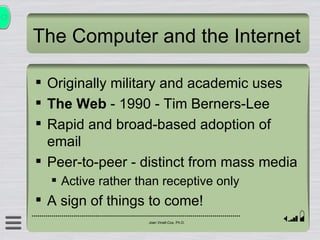 The Computer and the Internet Originally military and academic uses The Web  - 1990 - Tim Berners-Lee Rapid and broad-based adoption of email Peer-to-peer - distinct from mass media Active rather than receptive only A sign of things to come! 