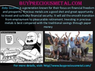 buypreciousmetal.com
Baby boomer is a generation known for their focus on financial freedom
and prosperity. Precious metals are a good shot and great opportunity
to invest and cultivate financial security. It will aid the smooth transition
from employment to pleasurable retirement. Investing in precious
metals is best compared with the traditional savings through paper
money
For more details, visit: http//www.buypreciousmetal.com/
 