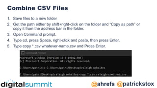 @patrickstox
@ahrefs
Combine CSV Files
1. Save files to a new folder
2. Get the path either by shift+right-click on the folder and “Copy as path” or
copy it from the address bar in the folder.
3. Open Command prompt.
4. Type cd, press Space, right-click and paste, then press Enter.
5. Type copy *.csv whatever-name.csv and Press Enter.
 