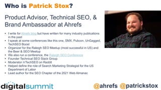 @patrickstox
@ahrefs
Product Advisor, Technical SEO, &
Brand Ambassador at Ahrefs
• I write for Ahrefs blog but have written for many industry publications
in the past
• I speak at some conferences like this one, SMX, Pubcon, UnGagged,
TechSEO Boost
• Organizer for the Raleigh SEO Meetup (most successful in US) and
the Beer & SEO Meetup
• We also run a conference, the Raleigh SEO Conference
• Founder Technical SEO Slack Group
• Moderator /r/TechSEO on Reddit
• Helped define the role of Search Marketing Strategist for the US
Department of Labor
• Lead author for the SEO Chapter of the 2021 Web Almanac
Who is Patrick Stox?
 