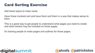 @patrickstox
@ahrefs
Card Sorting Exercise
Add these topics to index cards.
Have those involved sort and have them sort them in a way that makes sense to
them.
This is a good way to get people to understand what pages you need to create
and what content may be included on those pages.
It’s training people to make pages and outlines for those pages.
 