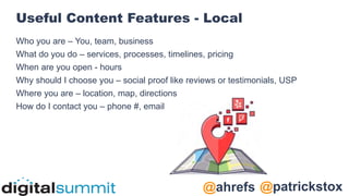 @patrickstox
@ahrefs
Useful Content Features - Local
Who you are – You, team, business
What do you do – services, processes, timelines, pricing
When are you open - hours
Why should I choose you – social proof like reviews or testimonials, USP
Where you are – location, map, directions
How do I contact you – phone #, email
 